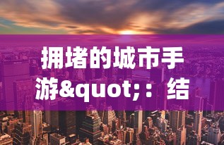 拥堵的城市手游"：结合创新策略与城市规划，探索如何在繁忙都市中寻找生存与发展的手游体验