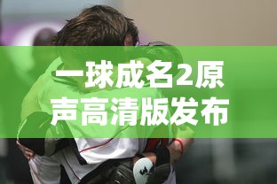 一球成名2原声高清版发布：体验更真实的足球对决，感受最纯粹的竞技热血