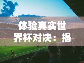 体验真实世界杯对决：揭秘FIFA足球世界体验服带来的全新游戏挑战