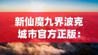 新仙魔九界波克城市官方正版：带您领略真实魔幻世界，体验上古仙灵与当代科技的完美碰撞