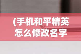 (手机和平精英怎么修改名字)详解步骤：游戏玩家如何在手机端和平精英中成功修改角色名字