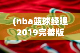 (nba篮球经理2019完善版)体验极致篮球运营策略！揭秘NBA篮球经理2024中文版全新升级功能