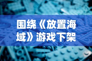 围绕《放置海域》游戏下架事件展开深度探讨：原因分析与玩家反馈的调查报告