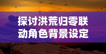 探讨洪荒归零联动角色背景设定：从神秘异能到跨越时空的历史重塑