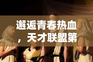 邂逅青春热血，天才联盟第二季燃烧激情竞技场：倾力展现电子竞技新风采!