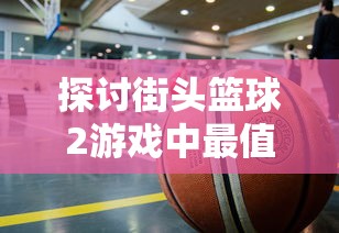 探讨街头篮球2游戏中最值得购买的角色：基于角色能力、特性和实用度的深入分析