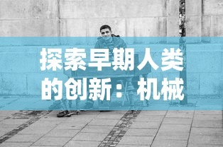 探索早期人类的创新：机械的起源、发展与现代工业革命的密切关系