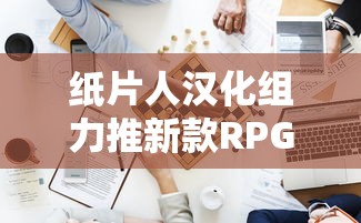 纸片人汉化组力推新款RPG游戏：挑战极限，刷新中文化游戏体验价值